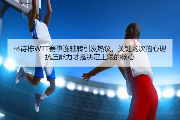 林诗栋WTT赛事连轴转引发热议，关键场次的心理抗压能力才是决定上限的核心
